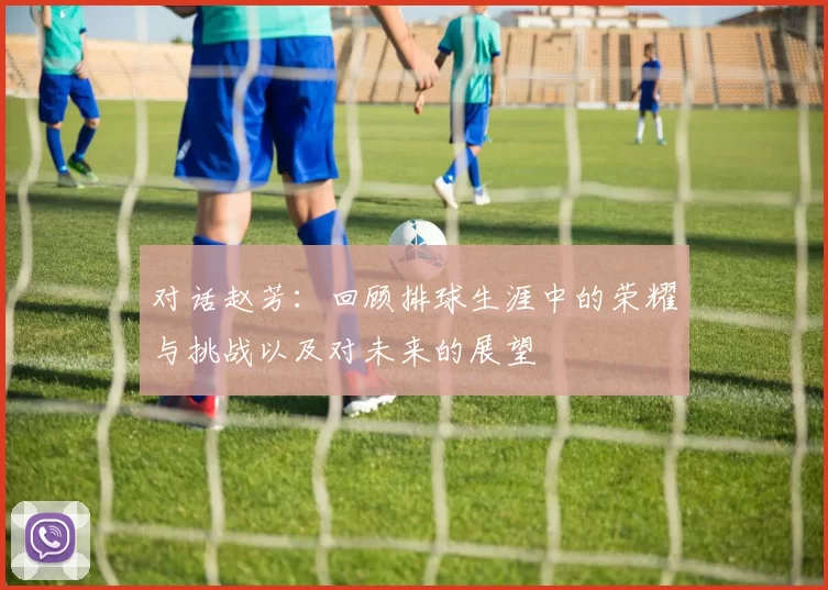 对话赵芳：回顾排球生涯中的荣耀与挑战以及对未来的展望