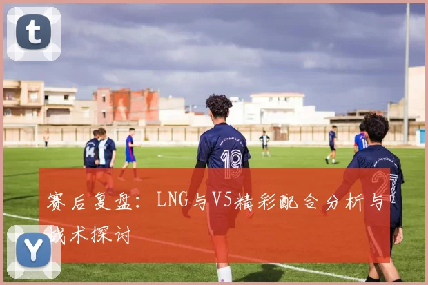 赛后复盘：LNG与V5精彩配合分析与战术探讨