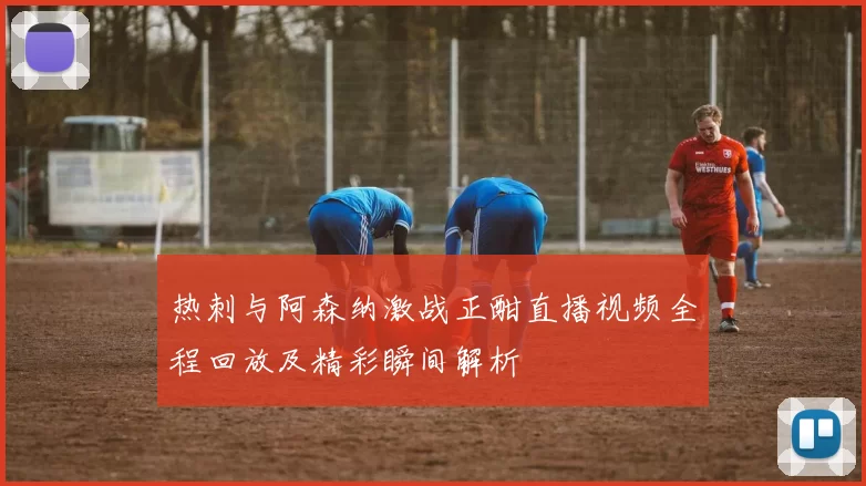 热刺与阿森纳激战正酣直播视频全程回放及精彩瞬间解析