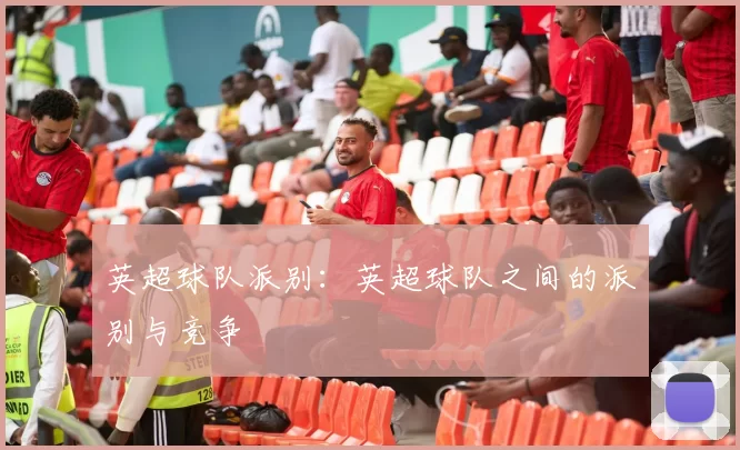 英超球队派别：英超球队之间的派别与竞争