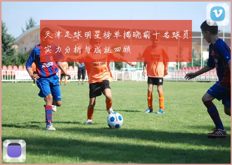 天津足球明星榜单揭晓前十名球员实力分析与成就回顾