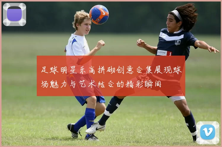 足球明星乐高拼砌创意合集展现球场魅力与艺术结合的精彩瞬间