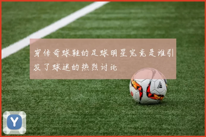 穿传奇球鞋的足球明星究竟是谁引发了球迷的热烈讨论