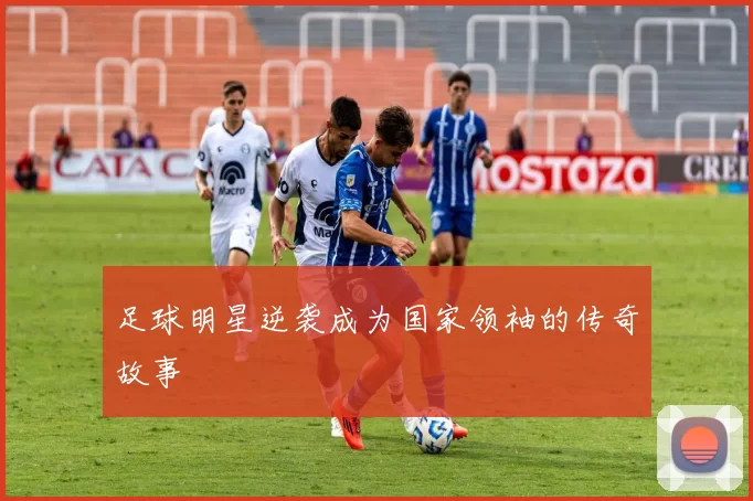 足球明星逆袭成为国家领袖的传奇故事