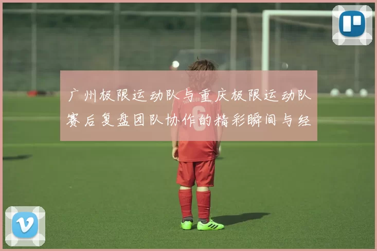 广州极限运动队与重庆极限运动队赛后复盘团队协作的精彩瞬间与经验分享