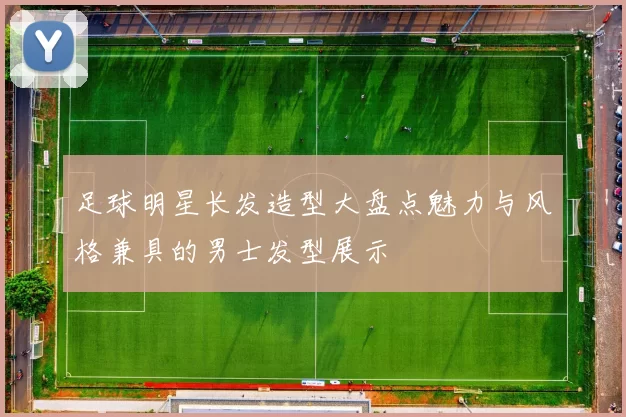 足球明星长发造型大盘点魅力与风格兼具的男士发型展示