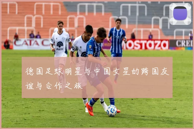 德国足球明星与中国女星的跨国友谊与合作之旅