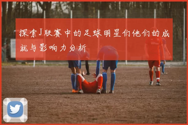 探索J联赛中的足球明星们他们的成就与影响力分析