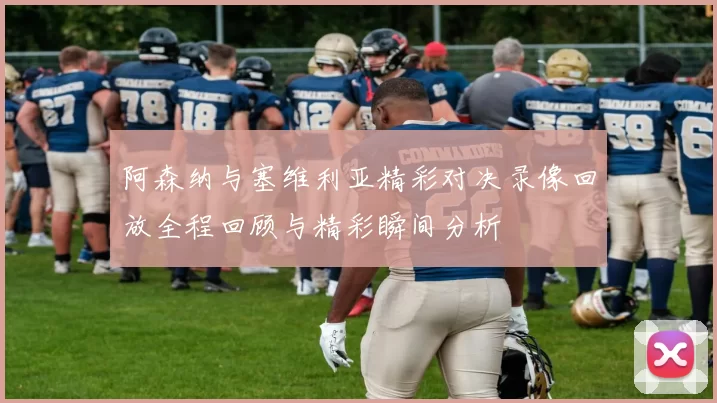 阿森纳与塞维利亚精彩对决录像回放全程回顾与精彩瞬间分析
