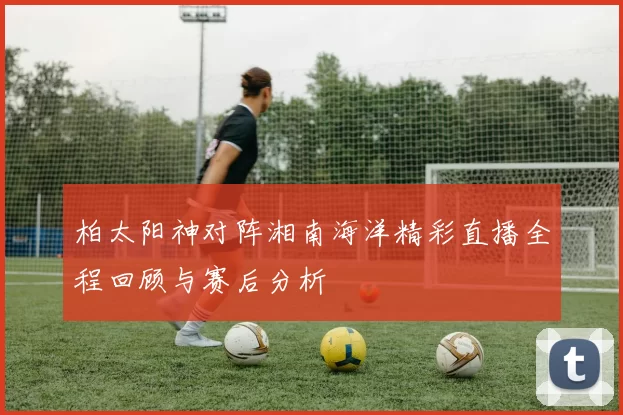 柏太阳神对阵湘南海洋精彩直播全程回顾与赛后分析