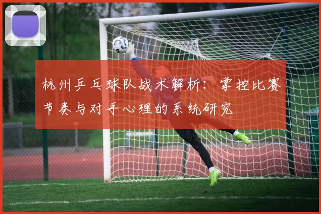 杭州乒乓球队战术解析：掌控比赛节奏与对手心理的系统研究