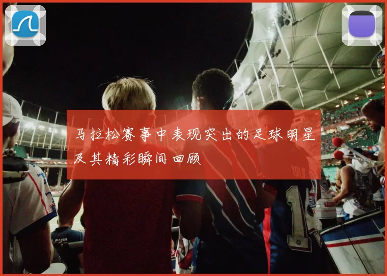 马拉松赛事中表现突出的足球明星及其精彩瞬间回顾
