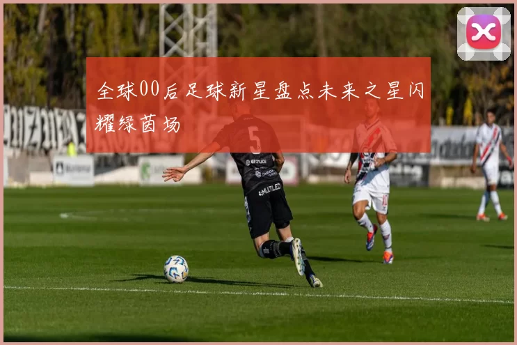 全球00后足球新星盘点未来之星闪耀绿茵场