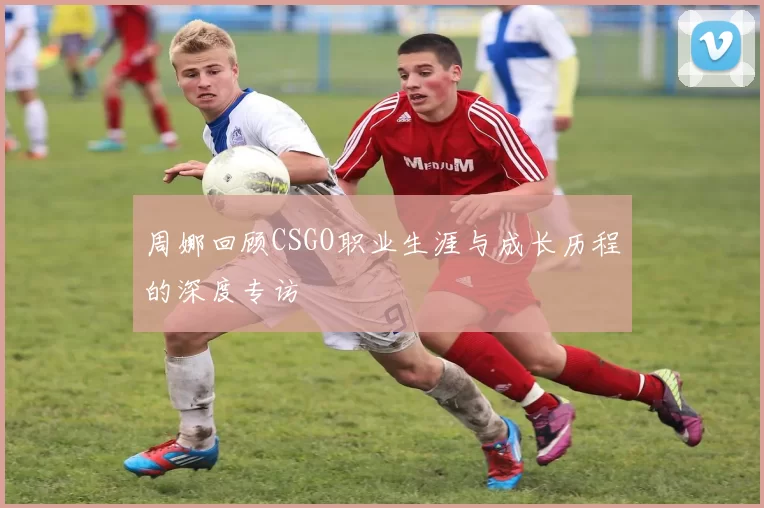 周娜回顾CSGO职业生涯与成长历程的深度专访
