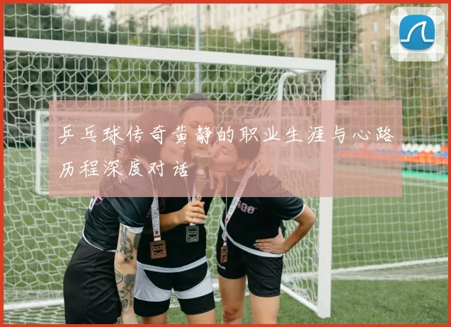 乒乓球传奇黄静的职业生涯与心路历程深度对话