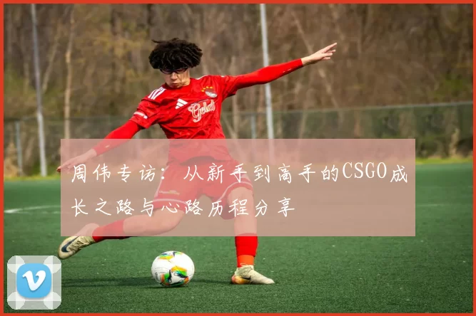 周伟专访：从新手到高手的CSGO成长之路与心路历程分享