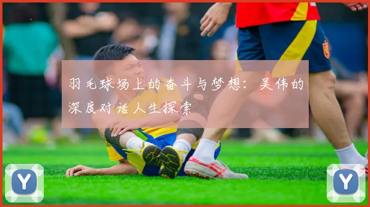 羽毛球场上的奋斗与梦想：吴伟的深度对话人生探索