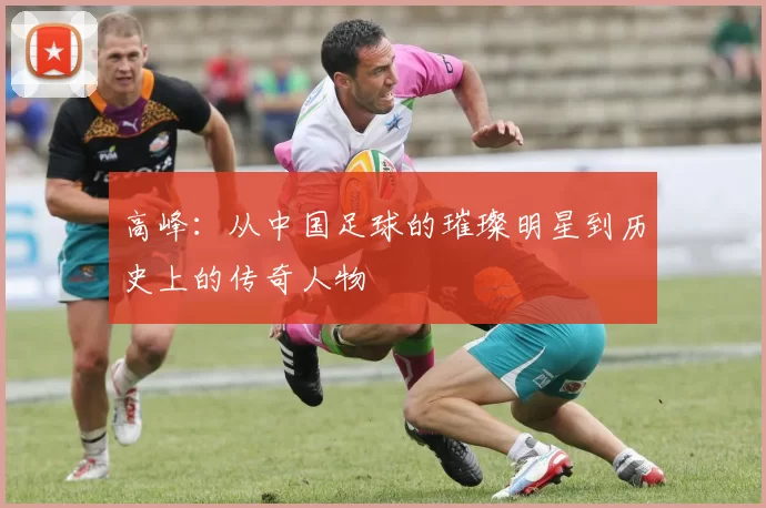 高峰：从中国足球的璀璨明星到历史上的传奇人物
