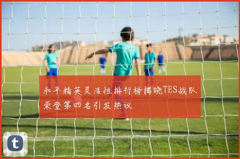 和平精英灵活性排行榜揭晓TES战队荣登第四名引发热议