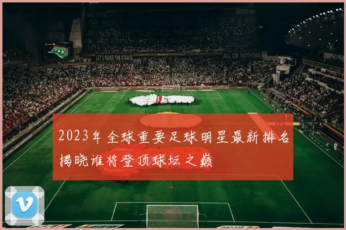 2023年全球重要足球明星最新排名揭晓谁将登顶球坛之巅