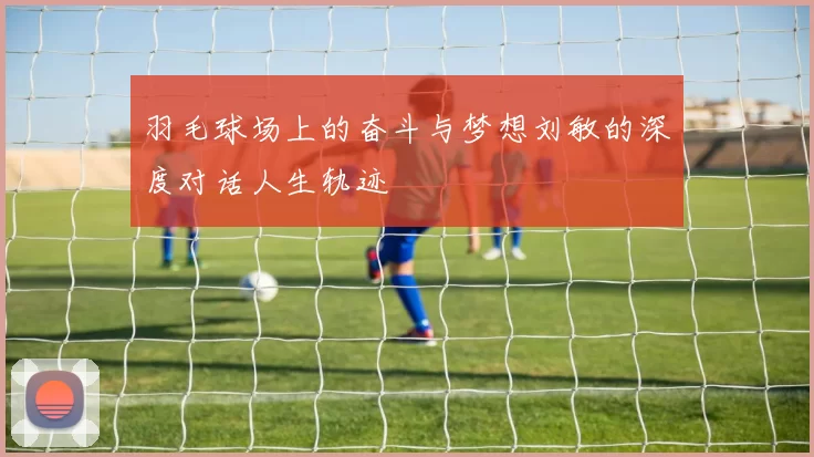 羽毛球场上的奋斗与梦想刘敏的深度对话人生轨迹