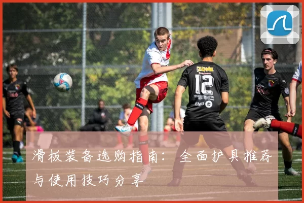 滑板装备选购指南：全面护具推荐与使用技巧分享