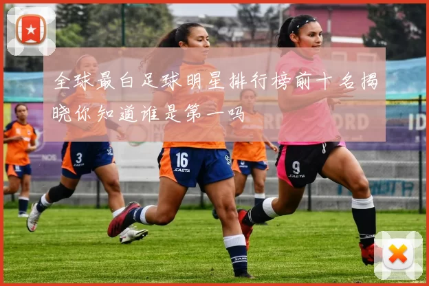 全球最白足球明星排行榜前十名揭晓你知道谁是第一吗