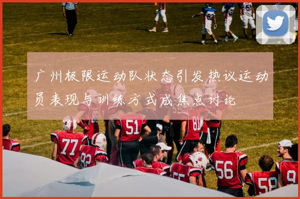 广州极限运动队状态引发热议运动员表现与训练方式成焦点讨论