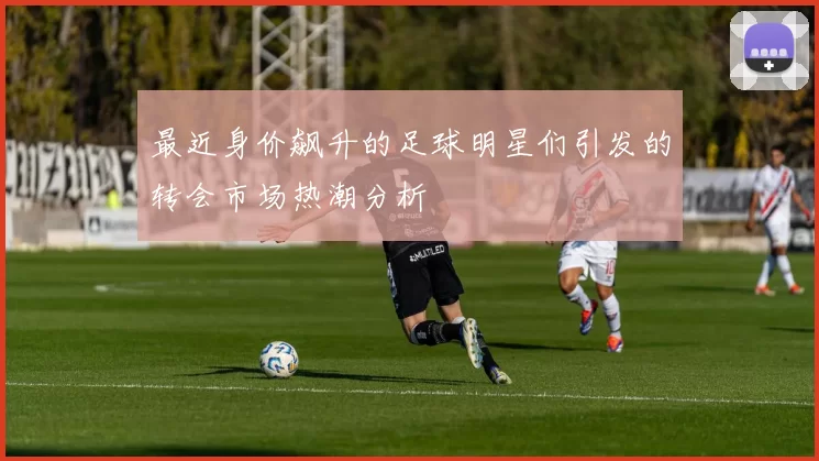 最近身价飙升的足球明星们引发的转会市场热潮分析