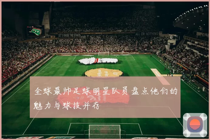 全球最帅足球明星队员盘点他们的魅力与球技并存