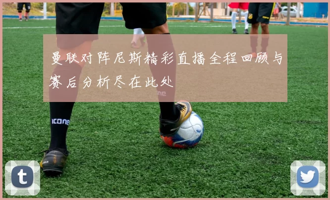 曼联对阵尼斯精彩直播全程回顾与赛后分析尽在此处
