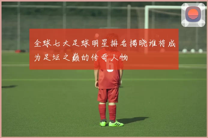 全球七大足球明星排名揭晓谁将成为足坛之巅的传奇人物