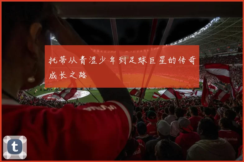 托蒂从青涩少年到足球巨星的传奇成长之路
