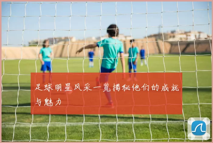 足球明星风采一览揭秘他们的成就与魅力