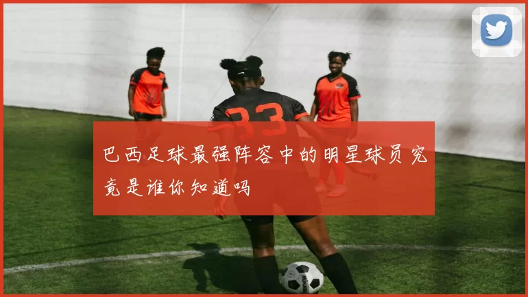 巴西足球最强阵容中的明星球员究竟是谁你知道吗