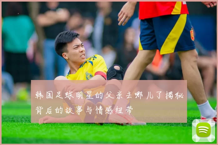 韩国足球明星的父亲去哪儿了揭秘背后的故事与情感纽带