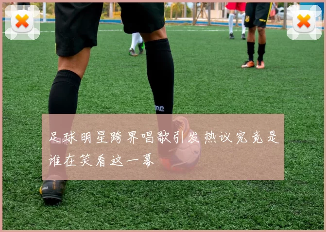 足球明星跨界唱歌引发热议究竟是谁在笑看这一幕