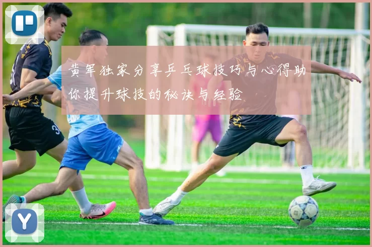 黄军独家分享乒乓球技巧与心得助你提升球技的秘诀与经验