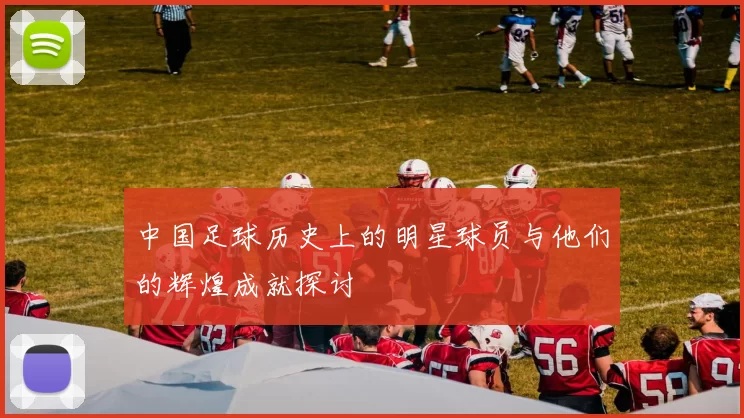 中国足球历史上的明星球员与他们的辉煌成就探讨
