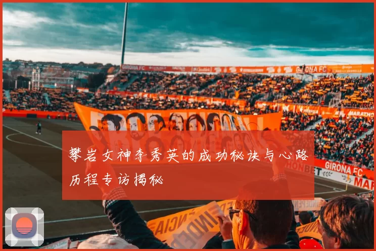 攀岩女神李秀英的成功秘诀与心路历程专访揭秘
