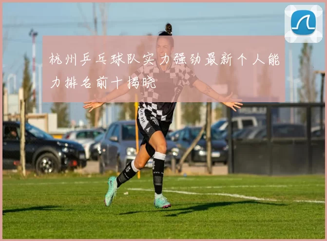 杭州乒乓球队实力强劲最新个人能力排名前十揭晓