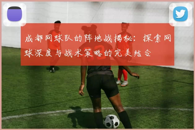 成都网球队的阵地战揭秘：探索网球深度与战术策略的完美结合