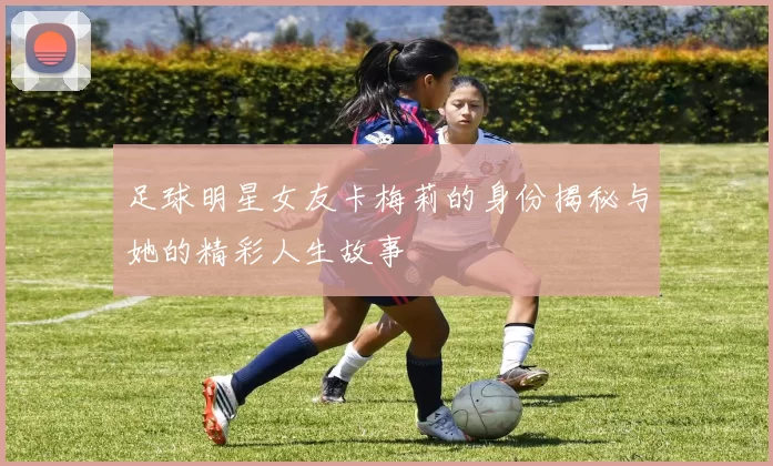 足球明星女友卡梅莉的身份揭秘与她的精彩人生故事