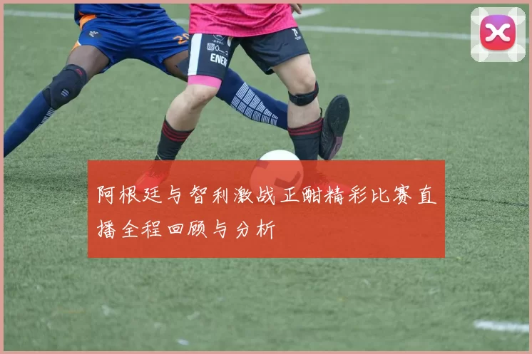 阿根廷与智利激战正酣精彩比赛直播全程回顾与分析