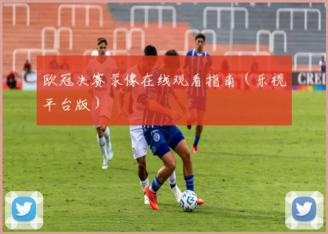 欧冠决赛录像在线观看指南（乐视平台版）