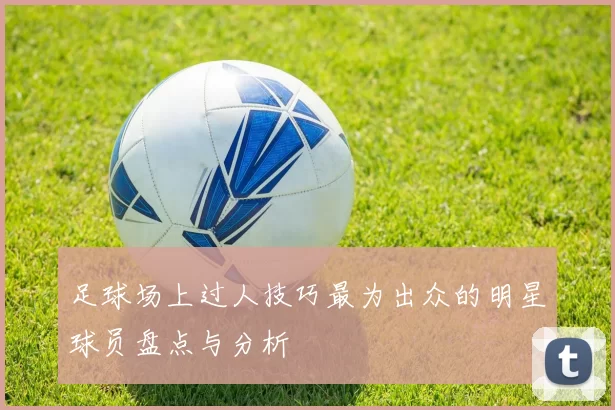 足球场上过人技巧最为出众的明星球员盘点与分析