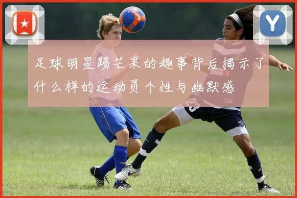 足球明星踢芒果的趣事背后揭示了什么样的运动员个性与幽默感