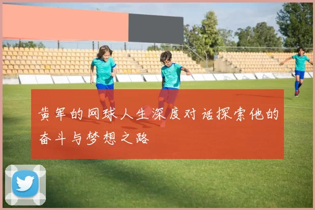 黄军的网球人生深度对话探索他的奋斗与梦想之路